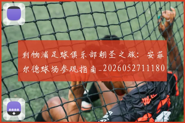 利物浦足球俱乐部朝圣之旅：安菲尔德球场参观指南_20260527111806_20260608142715