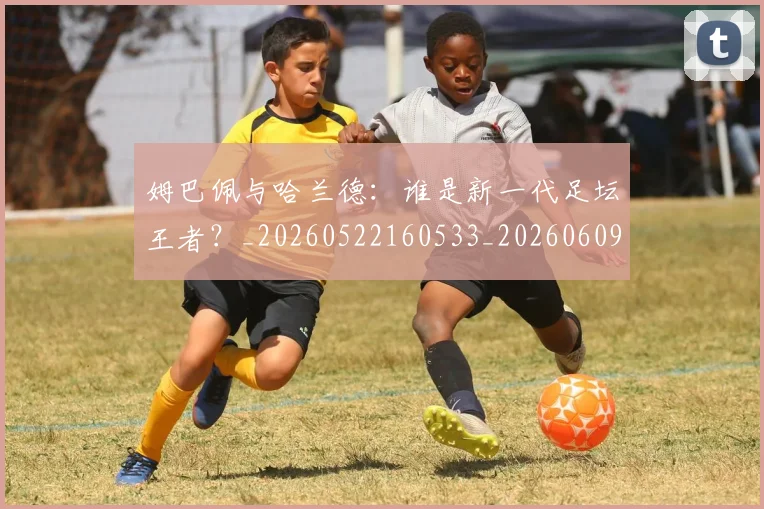 姆巴佩与哈兰德：谁是新一代足坛王者？_20260522160533_20260609132726