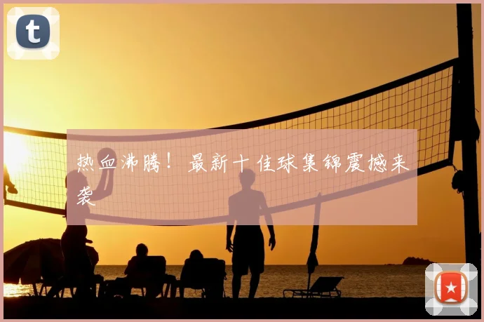 热血沸腾！最新十佳球集锦震撼来袭