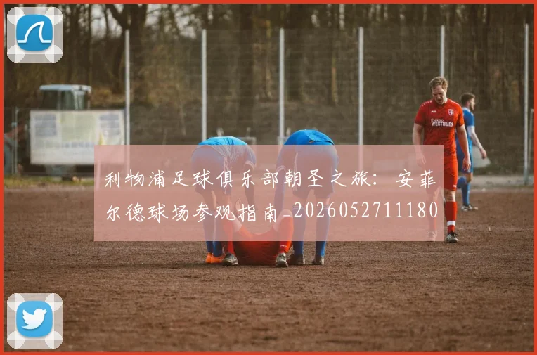 利物浦足球俱乐部朝圣之旅:安菲尔德球场参观指南_20260527111806_20260608142715