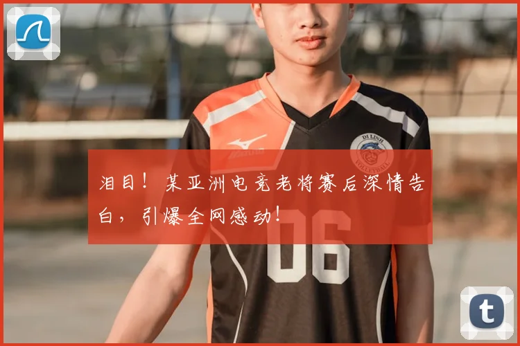 泪目!某亚洲电竞老将赛后深情告白,引爆全网感动!