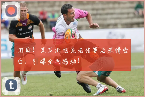 泪目！某亚洲电竞老将赛后深情告白，引爆全网感动！